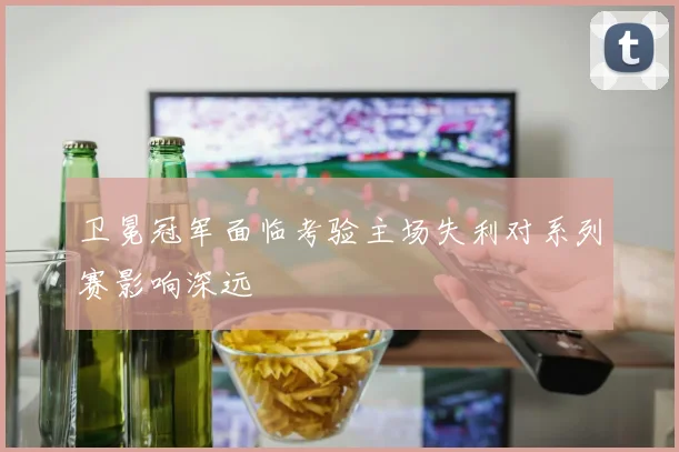 卫冕冠军面临考验主场失利对系列赛影响深远