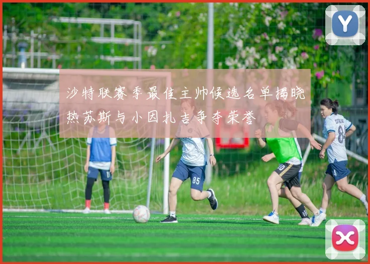 沙特联赛季最佳主帅候选名单揭晓热苏斯与小因扎吉争夺荣誉