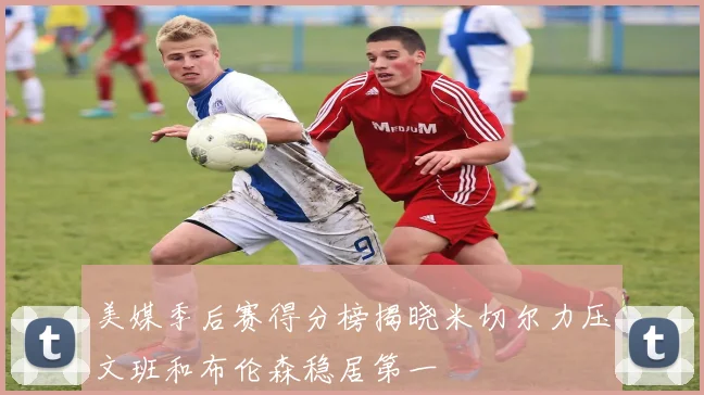 美媒季后赛得分榜揭晓米切尔力压文班和布伦森稳居第一