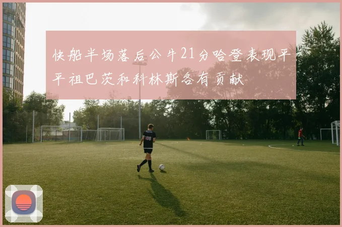 快船半场落后公牛21分哈登表现平平祖巴茨和科林斯各有贡献