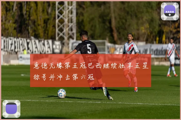 意德无缘第五冠巴西继续独享五星称号并冲击第六冠