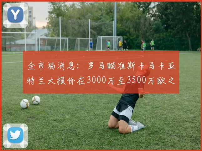 全市场消息：罗马瞄准斯卡马卡亚特兰大报价在3000万至3500万欧之间