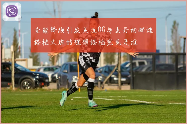 全能锋线引发关注OG与麦丹的辉煌搭档文班的理想搭档究竟是谁