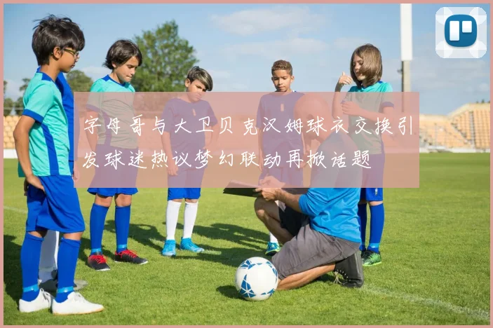 字母哥与大卫贝克汉姆球衣交换引发球迷热议梦幻联动再掀话题