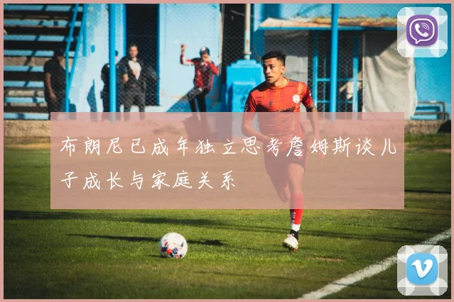 布朗尼已成年独立思考詹姆斯谈儿子成长与家庭关系
