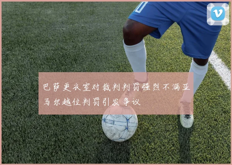 巴萨更衣室对裁判判罚强烈不满亚马尔越位判罚引发争议
