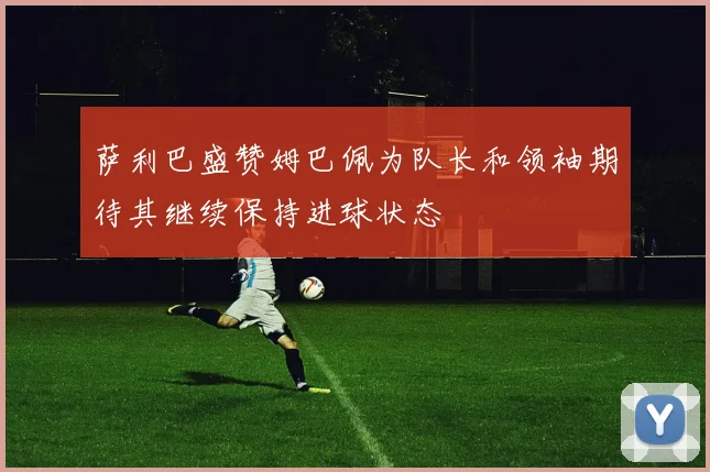 萨利巴盛赞姆巴佩为队长和领袖期待其继续保持进球状态
