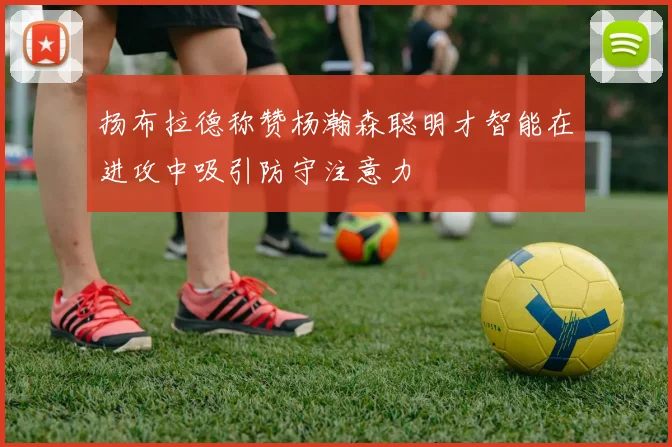 扬布拉德称赞杨瀚森聪明才智能在进攻中吸引防守注意力