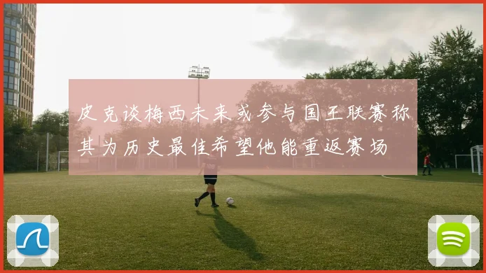 皮克谈梅西未来或参与国王联赛称其为历史最佳希望他能重返赛场