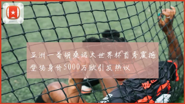 亚洲一哥胡桑诺夫世界杯首秀震撼登场身价5000万欧引发热议