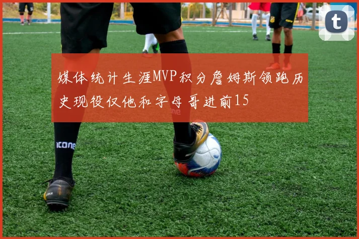 媒体统计生涯MVP积分詹姆斯领跑历史现役仅他和字母哥进前15