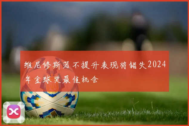 维尼修斯若不提升表现将错失2024年金球奖最佳机会