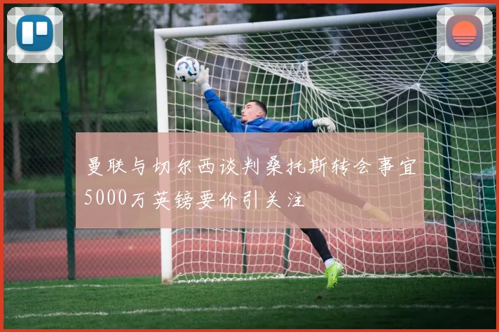 曼联与切尔西谈判桑托斯转会事宜5000万英镑要价引关注