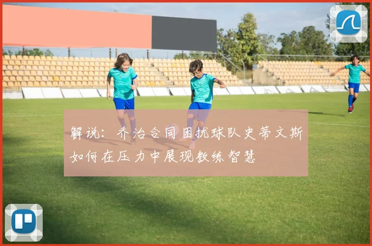 解说：乔治合同困扰球队史蒂文斯如何在压力中展现教练智慧