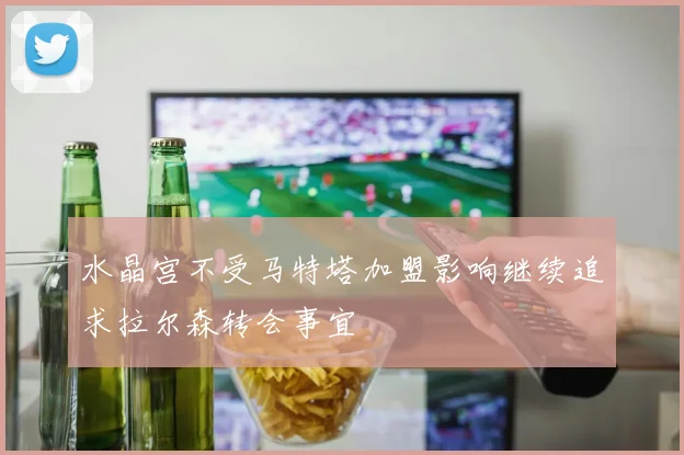 水晶宫不受马特塔加盟影响继续追求拉尔森转会事宜