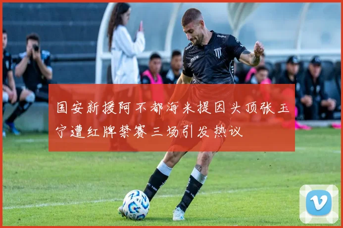 国安新援阿不都海米提因头顶张玉宁遭红牌禁赛三场引发热议