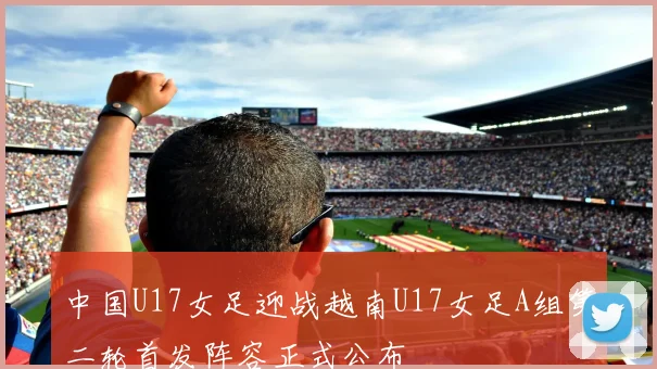 中国U17女足迎战越南U17女足A组第二轮首发阵容正式公布