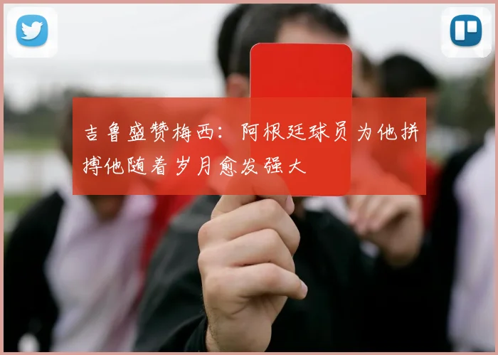 吉鲁盛赞梅西：阿根廷球员为他拼搏他随着岁月愈发强大